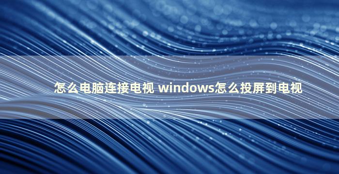 怎么电脑连接电视 windows怎么投屏到电视